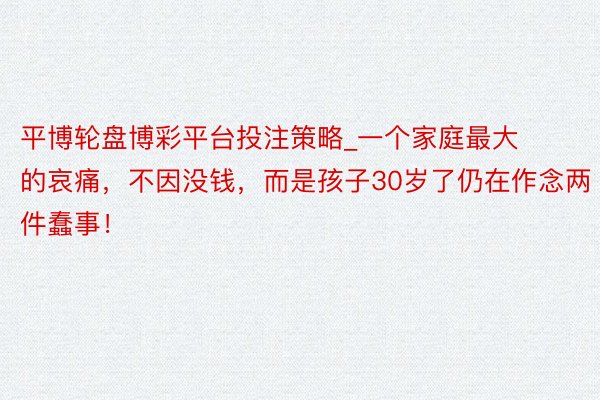 平博轮盘博彩平台投注策略_一个家庭最大的哀痛，不因没钱，而是孩子30岁了仍在作念两件蠢事！