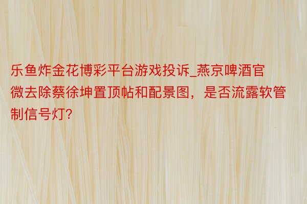 乐鱼炸金花博彩平台游戏投诉_燕京啤酒官微去除蔡徐坤置顶帖和配景图，是否流露软管制信号灯？