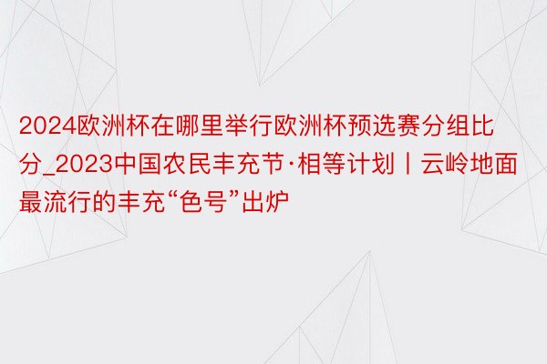 2024欧洲杯在哪里举行欧洲杯预选赛分组比分_2023中国农民丰充节·相等计划丨云岭地面最流行的丰充“色号”出炉