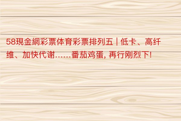 58現金網彩票体育彩票排列五 | 低卡、高纤维、加快代谢……番茄鸡蛋, 再行刚烈下!