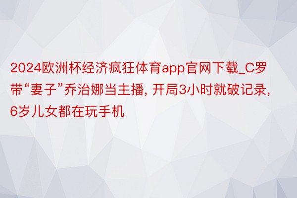 2024欧洲杯经济疯狂体育app官网下载_C罗带“妻子”乔治娜当主播, 开局3小时就破记录, 6岁儿女都在玩手机