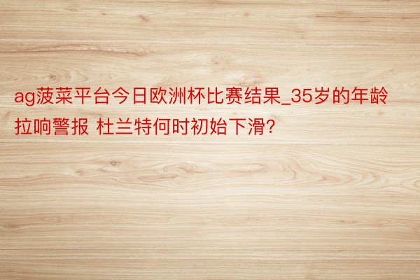 ag菠菜平台今日欧洲杯比赛结果_35岁的年龄拉响警报 杜兰特何时初始下滑？