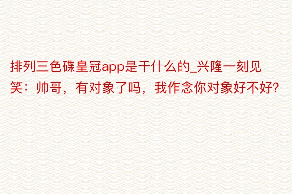 排列三色碟皇冠app是干什么的_兴隆一刻见笑：帅哥，有对象了吗，我作念你对象好不好？