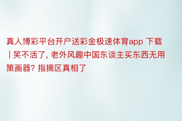 真人博彩平台开户送彩金极速体育app 下载 | 笑不活了, 老外风趣中国东谈主买东西无用策画器? 指摘区真相了