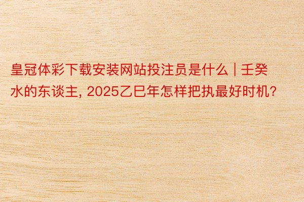 皇冠体彩下载安装网站投注员是什么 | 壬癸水的东谈主, 2025乙巳年怎样把执最好时机?