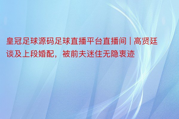 皇冠足球源码足球直播平台直播间 | 高贤廷谈及上段婚配，被前夫迷住无隐衷迹