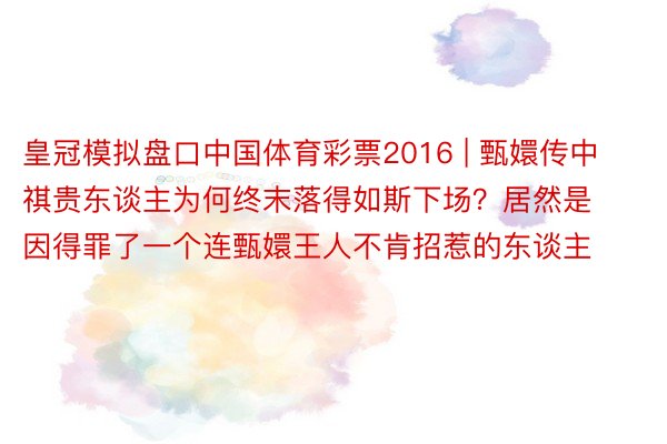 皇冠模拟盘口中国体育彩票2016 | 甄嬛传中祺贵东谈主为何终末落得如斯下场？居然是因得罪了一个连甄嬛王人不肯招惹的东谈主