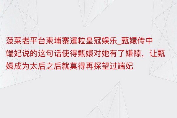 菠菜老平台柬埔寨暹粒皇冠娱乐_甄嬛传中端妃说的这句话使得甄嬛对她有了嫌隙，让甄嬛成为太后之后就莫得再探望过端妃