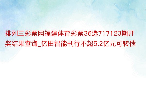 排列三彩票网福建体育彩票36选717123期开奖结果查询_亿田智能刊行不超5.2亿元可转债