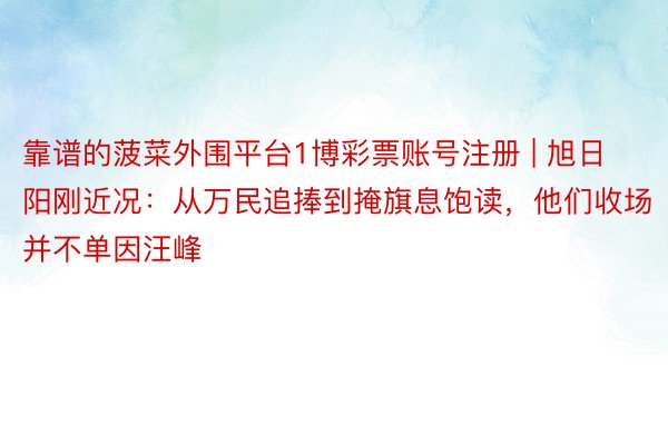 靠谱的菠菜外围平台1博彩票账号注册 | 旭日阳刚近况：从万民追捧到掩旗息饱读，他们收场并不单因汪峰